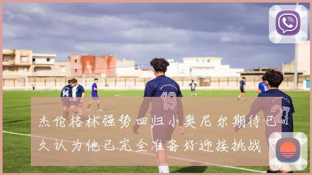 杰伦格林强势回归小奥尼尔期待已久认为他已完全准备好迎接挑战