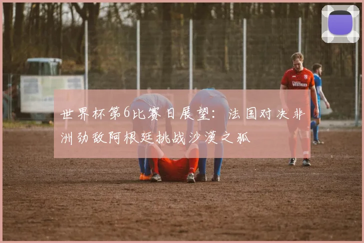 世界杯第6比赛日展望：法国对决非洲劲敌阿根廷挑战沙漠之狐