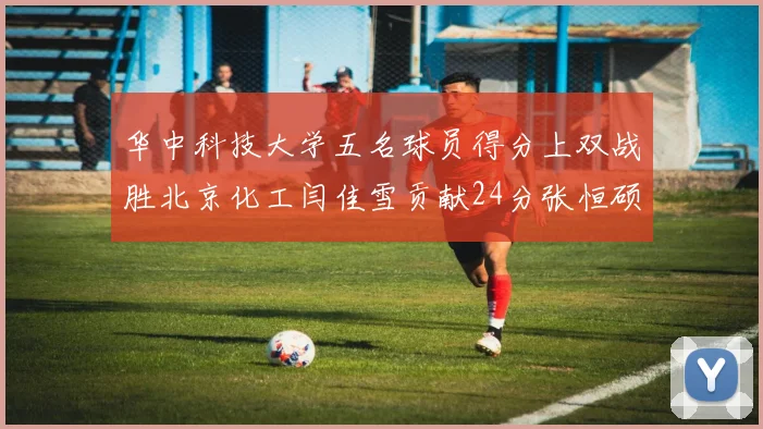 华中科技大学五名球员得分上双战胜北京化工闫佳雪贡献24分张恒硕斩获25分8篮板8助攻