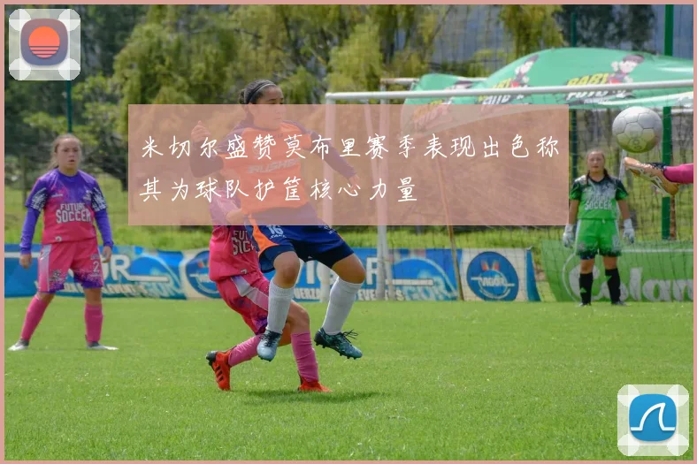 米切尔盛赞莫布里赛季表现出色称其为球队护筐核心力量