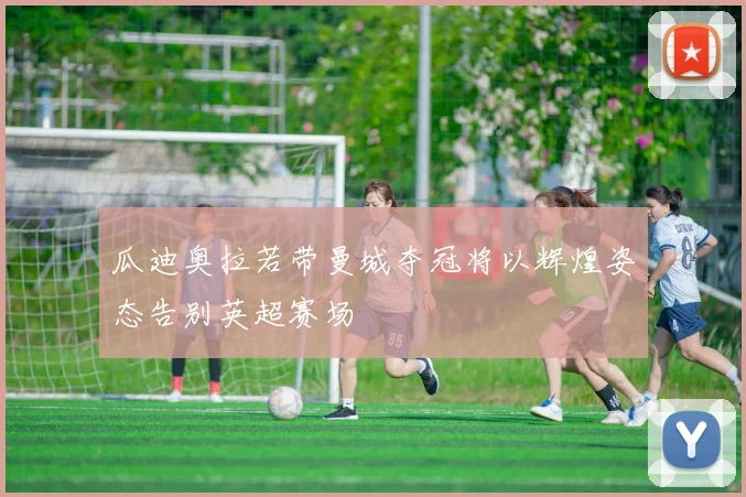 瓜迪奥拉若带曼城夺冠将以辉煌姿态告别英超赛场