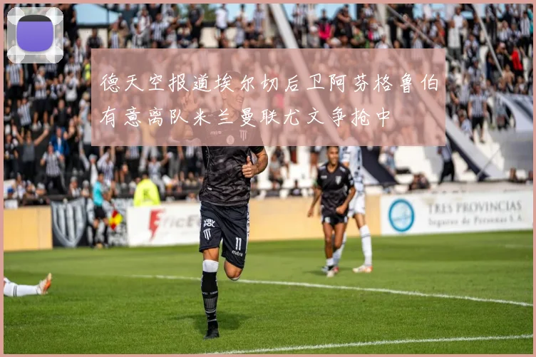 德天空报道埃尔切后卫阿芬格鲁伯有意离队米兰曼联尤文争抢中