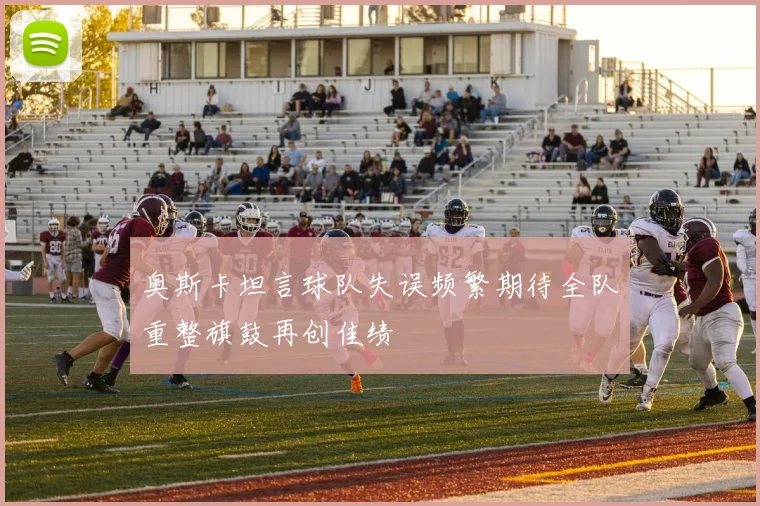 奥斯卡坦言球队失误频繁期待全队重整旗鼓再创佳绩