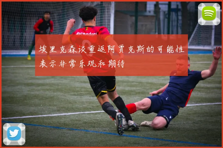 埃里克森谈重返阿贾克斯的可能性表示非常乐观和期待