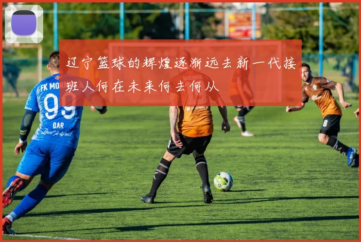 辽宁篮球的辉煌逐渐远去新一代接班人何在未来何去何从