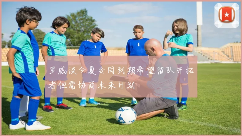 罗威谈今夏合同到期希望留队开拓者但需协商未来计划