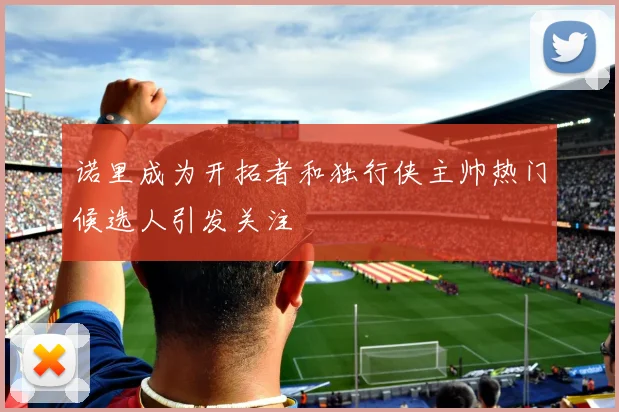 诺里成为开拓者和独行侠主帅热门候选人引发关注