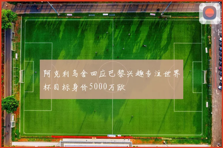 阿克利乌舍回应巴黎兴趣专注世界杯目标身价5000万欧