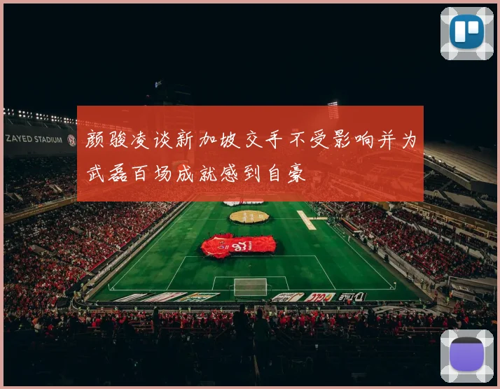 颜骏凌谈新加坡交手不受影响并为武磊百场成就感到自豪