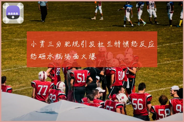 小贾三分犯规引发杜兰特愤怒反应怒砸水瓶场面火爆