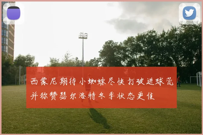 西蒙尼期待小蜘蛛尽快打破进球荒并称赞瑟尔洛特冬季状态更佳