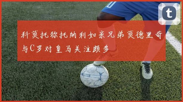 科莫托称托纳利如亲兄弟莫德里奇与C罗对皇马关注颇多